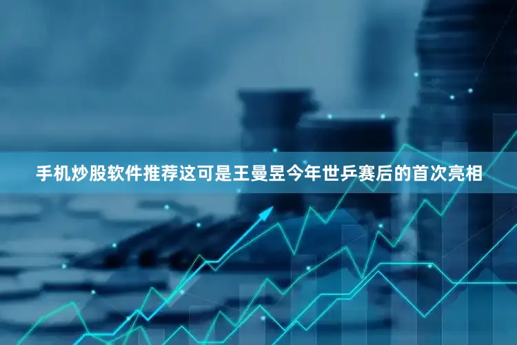 手机炒股软件推荐这可是王曼昱今年世乒赛后的首次亮相