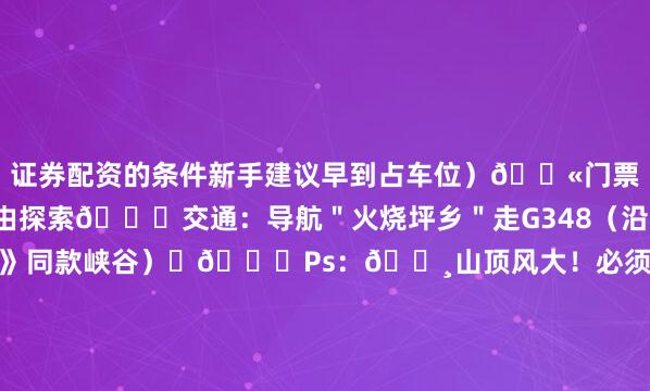 证券配资的条件新手建议早到占车位）🎫门票：0元！野生景区自由探索🚗交通：导航＂火烧坪乡＂走G348（沿途经过《中国国家地理》同款峡谷）ㅤ🌟Ps：🔸山顶风大！必须带抗风帐篷+地钉（普通帐篷会被吹成＂风筝＂）🔸垃圾必须带走！牧场主每天巡山检查🔸周边可连玩：清江画廊（1h车程）丨天柱山（1.5h车程）