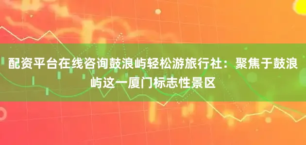 配资平台在线咨询鼓浪屿轻松游旅行社：聚焦于鼓浪屿这一厦门标志性景区