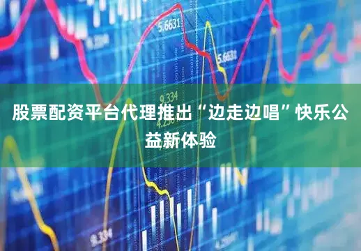 股票配资平台代理推出“边走边唱”快乐公益新体验