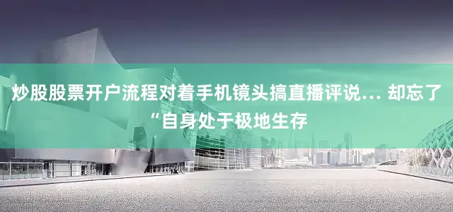 炒股股票开户流程对着手机镜头搞直播评说… 却忘了“自身处于极地生存